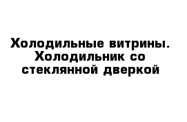 Холодильные витрины. Холодильник со стеклянной дверкой